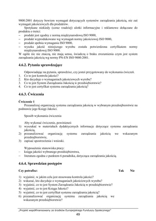 „Projekt współfinansowany ze środków Europejskiego Funduszu Społecznego”
49
9000:2001 dotyczy bowiem wymagań dotyczących systemów zarządzania jakością, nie zaś
wymagań jakościowych dla produktów.
Spotykane niekiedy (coraz rzadziej) ulotki informacyjne i reklamowe dołączane do
produktu o treści:
− produkt jest zgodny z normą międzynarodową ISO 9000,
− produkt wyprodukowano wg wymagań normy jakościowej ISO 9000,
− produkt spełnia wymagania ISO 9000,
− wysoka jakość niniejszego wyrobu została potwierdzona certyfikatem normy
międzynarodowej ISO 9000.
W ogóle nic nie znaczą, nie mają sensu, świadczą o braku zrozumienia czym jest system
zarządzania jakością wg normy PN-EN ISO 9000:2001.
4.6.2. Pytania sprawdzające
Odpowiadając na pytania, sprawdzisz, czy jesteś przygotowany do wykonania ćwiczeń.
1. Co to jest kontrola jakości?
2. Kto decyduje o wymaganiach jakościowych wyrobu?
3. Co to jest System Zarządzania Jakością w przedsiębiorstwie?
4. Co to jest certyfikat systemu zarządzania jakością?
4.6.3. Ćwiczenia
Ćwiczenie 1
Przeanalizuj organizację systemu zarządzania jakością w wybranym przedsiębiorstwie na
podstawie jego Księgi Jakości.
Sposób wykonania ćwiczenia
Aby wykonać ćwiczenie, powinieneś:
1) wyszukać w materiałach dydaktycznych informacje dotyczące systemu zarządzania
jakością,
2) przeanalizować organizację systemu zarządzania jakością we wskazanym
przedsiębiorstwie,
3) zapisać spostrzeŜenia i wnioski.
WyposaŜenie stanowiska pracy:
– księga jakości wybranego przedsiębiorstwa,
– literatura zgodna z punktem 6 poradnika, dotycząca zarządzania jakością.
4.6.4. Sprawdzian postępów
Czy potrafisz: Tak Nie
1) wyjaśnić, w jakim celu jest stosowana kontrola jakości?
2) wskazać, kto decyduje o wymaganiach jakościowych wyrobu?
3) wyjaśnić, co to jest System Zarządzania Jakością w przedsiębiorstwie?
4) wyjaśnić, co to jest Księga Jakości?
5) wyjaśnić, co to jest certyfikat systemu zarządzania jakością?
6) przeanalizować organizację systemu zarządzania jakością we
wskazanym przedsiębiorstwie?
 