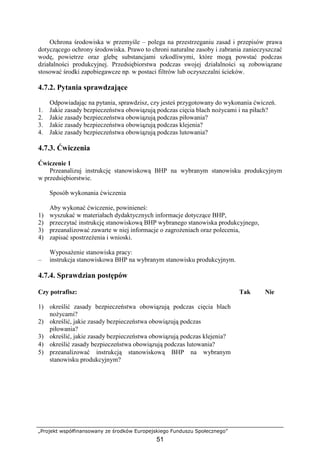 „Projekt współfinansowany ze środków Europejskiego Funduszu Społecznego”
51
Ochrona środowiska w przemyśle – polega na przestrzeganiu zasad i przepisów prawa
dotyczącego ochrony środowiska. Prawo to chroni naturalne zasoby i zabrania zanieczyszczać
wodę, powietrze oraz glebę substancjami szkodliwymi, które mogą powstać podczas
działalności produkcyjnej. Przedsiębiorstwa podczas swojej działalności są zobowiązane
stosować środki zapobiegawcze np. w postaci filtrów lub oczyszczalni ścieków.
4.7.2. Pytania sprawdzające
Odpowiadając na pytania, sprawdzisz, czy jesteś przygotowany do wykonania ćwiczeń.
1. Jakie zasady bezpieczeństwa obowiązują podczas cięcia blach noŜycami i na piłach?
2. Jakie zasady bezpieczeństwa obowiązują podczas piłowania?
3. Jakie zasady bezpieczeństwa obowiązują podczas klejenia?
4. Jakie zasady bezpieczeństwa obowiązują podczas lutowania?
4.7.3. Ćwiczenia
Ćwiczenie 1
Przeanalizuj instrukcję stanowiskową BHP na wybranym stanowisku produkcyjnym
w przedsiębiorstwie.
Sposób wykonania ćwiczenia
Aby wykonać ćwiczenie, powinieneś:
1) wyszukać w materiałach dydaktycznych informacje dotyczące BHP,
2) przeczytać instrukcję stanowiskową BHP wybranego stanowiska produkcyjnego,
3) przeanalizować zawarte w niej informacje o zagroŜeniach oraz polecenia,
4) zapisać spostrzeŜenia i wnioski.
WyposaŜenie stanowiska pracy:
– instrukcja stanowiskowa BHP na wybranym stanowisku produkcyjnym.
4.7.4. Sprawdzian postępów
Czy potrafisz: Tak Nie
1) określić zasady bezpieczeństwa obowiązują podczas cięcia blach
noŜycami?
2) określić, jakie zasady bezpieczeństwa obowiązują podczas
piłowania?
3) określić, jakie zasady bezpieczeństwa obowiązują podczas klejenia?
4) określić zasady bezpieczeństwa obowiązują podczas lutowania?
5) przeanalizować instrukcją stanowiskową BHP na wybranym
stanowisku produkcyjnym?
 
