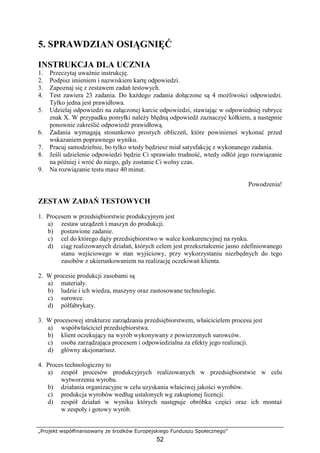 „Projekt współfinansowany ze środków Europejskiego Funduszu Społecznego”
52
5. SPRAWDZIAN OSIĄGNIĘĆ
INSTRUKCJA DLA UCZNIA
1. Przeczytaj uwaŜnie instrukcję.
2. Podpisz imieniem i nazwiskiem kartę odpowiedzi.
3. Zapoznaj się z zestawem zadań testowych.
4. Test zawiera 23 zadania. Do kaŜdego zadania dołączone są 4 moŜliwości odpowiedzi.
Tylko jedna jest prawidłowa.
5. Udzielaj odpowiedzi na załączonej karcie odpowiedzi, stawiając w odpowiedniej rubryce
znak X. W przypadku pomyłki naleŜy błędną odpowiedź zaznaczyć kółkiem, a następnie
ponownie zakreślić odpowiedź prawidłową.
6. Zadania wymagają stosunkowo prostych obliczeń, które powinieneś wykonać przed
wskazaniem poprawnego wyniku.
7. Pracuj samodzielnie, bo tylko wtedy będziesz miał satysfakcję z wykonanego zadania.
8. Jeśli udzielenie odpowiedzi będzie Ci sprawiało trudność, wtedy odłóŜ jego rozwiązanie
na później i wróć do niego, gdy zostanie Ci wolny czas.
9. Na rozwiązanie testu masz 40 minut.
Powodzenia!
ZESTAW ZADAŃ TESTOWYCH
1. Procesem w przedsiębiorstwie produkcyjnym jest
a) zestaw urządzeń i maszyn do produkcji.
b) postawione zadanie.
c) cel do którego dąŜy przedsiębiorstwo w walce konkurencyjnej na rynku.
d) ciąg realizowanych działań, których celem jest przekształcenie jasno zdefiniowanego
stanu wejściowego w stan wyjściowy, przy wykorzystaniu niezbędnych do tego
zasobów z ukierunkowaniem na realizację oczekiwań klienta.
2. W procesie produkcji zasobami są
a) materiały.
b) ludzie i ich wiedza, maszyny oraz zastosowane technologie.
c) surowce.
d) półfabrykaty.
3. W procesowej strukturze zarządzania przedsiębiorstwem, właścicielem procesu jest
a) współwłaściciel przedsiębiorstwa.
b) klient oczekujący na wyrób wykonywany z powierzonych surowców.
c) osoba zarządzająca procesem i odpowiedzialna za efekty jego realizacji.
d) główny akcjonariusz.
4. Proces technologiczny to
a) zespół procesów produkcyjnych realizowanych w przedsiębiorstwie w celu
wytworzenia wyrobu.
b) działania organizacyjne w celu uzyskania właściwej jakości wyrobów.
c) produkcja wyrobów według ustalonych wg zakupionej licencji.
d) zespół działań w wyniku których następuje obróbka części oraz ich montaŜ
w zespoły i gotowy wyrób.
 