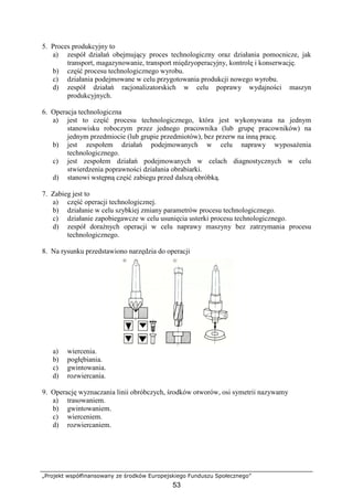 „Projekt współfinansowany ze środków Europejskiego Funduszu Społecznego”
53
5. Proces produkcyjny to
a) zespół działań obejmujący proces technologiczny oraz działania pomocnicze, jak
transport, magazynowanie, transport międzyoperacyjny, kontrolę i konserwację.
b) część procesu technologicznego wyrobu.
c) działania podejmowane w celu przygotowania produkcji nowego wyrobu.
d) zespół działań racjonalizatorskich w celu poprawy wydajności maszyn
produkcyjnych.
6. Operacja technologiczna
a) jest to część procesu technologicznego, która jest wykonywana na jednym
stanowisku roboczym przez jednego pracownika (lub grupę pracowników) na
jednym przedmiocie (lub grupie przedmiotów), bez przerw na inną pracę.
b) jest zespołem działań podejmowanych w celu naprawy wyposaŜenia
technologicznego.
c) jest zespołem działań podejmowanych w celach diagnostycznych w celu
stwierdzenia poprawności działania obrabiarki.
d) stanowi wstępną część zabiegu przed dalszą obróbką.
7. Zabieg jest to
a) część operacji technologicznej.
b) działanie w celu szybkiej zmiany parametrów procesu technologicznego.
c) działanie zapobiegawcze w celu usunięcia usterki procesu technologicznego.
d) zespół doraźnych operacji w celu naprawy maszyny bez zatrzymania procesu
technologicznego.
8. Na rysunku przedstawiono narzędzia do operacji
a) wiercenia.
b) pogłębiania.
c) gwintowania.
d) rozwiercania.
9. Operację wyznaczania linii obróbczych, środków otworów, osi symetrii nazywamy
a) trasowaniem.
b) gwintowaniem.
c) wierceniem.
d) rozwiercaniem.
 