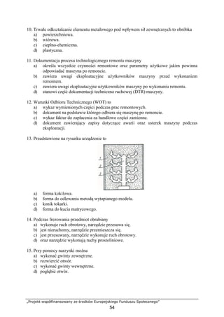 „Projekt współfinansowany ze środków Europejskiego Funduszu Społecznego”
54
10. Trwałe odkształcanie elementu metalowego pod wpływem sił zewnętrznych to obróbka
a) powierzchniowa.
b) wiórowa.
c) cieplno-chemiczna.
d) plastyczna.
11. Dokumentacja procesu technologicznego remontu maszyny
a) określa wszystkie czynności remontowe oraz parametry uŜytkowe jakim powinna
odpowiadać maszyna po remoncie.
b) zawiera uwagi eksploatacyjne uŜytkowników maszyny przed wykonaniem
remontem.
c) zawiera uwagi eksploatacyjne uŜytkowników maszyny po wykonaniu remontu.
d) stanowi część dokumentacji techniczno ruchowej (DTR) maszyny.
12. Warunki Odbioru Technicznego (WOT) to
a) wykaz wymienionych części podczas prac remontowych.
b) dokument na podstawie którego odbiera się maszynę po remoncie.
c) wykaz faktur do zapłacenia za handlowe części zamienne.
d) dokument zawierający zapisy dotyczące awarii oraz usterek maszyny podczas
eksploatacji.
13. Przedstawione na rysunku urządzenie to
a) forma kokilowa.
b) forma do odlewania metodą wytapianego modelu.
c) konik tokarki.
d) forma do kucia matrycowego.
14. Podczas frezowania przedmiot obrabiany
a) wykonuje ruch obrotowy, narzędzie przesuwa się.
b) jest nieruchomy, narzędzie przemieszcza się.
c) jest przesuwany, narzędzie wykonuje ruch obrotowy.
d) oraz narzędzie wykonują ruchy prostoliniowe.
15. Przy pomocy narzynki moŜna
a) wykonać gwinty zewnętrzne.
b) rozwiercić otwór.
c) wykonać gwinty wewnętrzne.
d) pogłębić otwór.
 