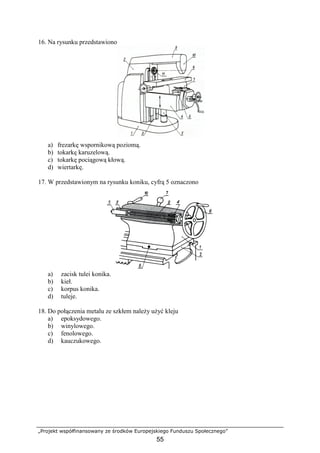 „Projekt współfinansowany ze środków Europejskiego Funduszu Społecznego”
55
16. Na rysunku przedstawiono
a) frezarkę wspornikową poziomą.
b) tokarkę karuzelową.
c) tokarkę pociągową kłową.
d) wiertarkę.
17. W przedstawionym na rysunku koniku, cyfrą 5 oznaczono
a) zacisk tulei konika.
b) kieł.
c) korpus konika.
d) tuleje.
18. Do połączenia metalu ze szkłem naleŜy uŜyć kleju
a) epoksydowego.
b) winylowego.
c) fenolowego.
d) kauczukowego.
 
