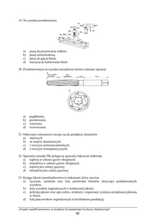 „Projekt współfinansowany ze środków Europejskiego Funduszu Społecznego”
56
19. Na rysunku przedstawiono
a) prasę do prostowania wałków.
b) prasę mimośrodową.
c) prasę do gięcia blach.
d) maszynę do karbowania blach.
20. Przedstawionym na rysunku narzędziem moŜna wykonać operacje
a) pogłębiania.
b) gwintowania.
c) wiercenia.
d) rozwiercania.
21. Odlewanie ciśnieniowe stosuje się do produkcji elementów
a) stalowych.
b) ze stopów aluminiowych.
c) z tworzyw termoutwardzalnych.
d) z tworzyw termoplastycznych.
22. Spawanie metodą TIG polega na spawaniu łukowym elektrodą
a) topliwą w osłonie gazów obojętnych.
b) nietopliwą w osłonie gazów obojętnych.
c) topliwą bez osłony gazowej.
d) nietopliwą bez osłony gazowej.
23. Księga Jakości przedsiębiorstwa to dokument, który zawiera
a) Ŝyczenia, zaŜalenia oraz listy pochwalne klientów dotyczące produkowanych
wyrobów.
b) listę wyrobów nagrodzonych w konkursach jakości.
c) politykę jakości oraz opis celów, struktury i organizacji systemu zarządzania jakością
w firmie.
d) listę pracowników nagrodzonych za bezbrakową produkcję.
 