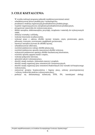 „Projekt współfinansowany ze środków Europejskiego Funduszu Społecznego”
5
3. CELE KSZTAŁCENIA
W wyniku realizacji programu jednostki modułowej powinieneś umieć:
– scharakteryzować proces produkcyjny i technologiczny,
– przedstawić strukturę organizacyjną przedsiębiorstwa produkcyjnego,
– wyjaśnić organizację procesu zarządzania przedsiębiorstwem produkcyjnym,
– przygotować stanowisko do wykonywanej pracy,
– dobrać narzędzia, elektronarzędzia, przyrządy, urządzenia i materiały do wykonywanych
zadań,
– obsłuŜyć wiertarkę i szlifierkę,
– wykonać trasowanie na płaszczyźnie,
– wykonać prace z zakresu obróbki ręcznej: ścinanie, cięcie, prostowanie, gięcie,
piłowanie, wiercenie, rozwiercanie, pogłębianie gwintowanie,
– naostrzyć narzędzia uŜywane do obróbki ręcznej,
– scharakteryzować odlewanie,
– rozróŜnić podstawowe rodzaje obróbki plastycznej,
– rozróŜnić podstawowe sposoby maszynowej obróbki wiórowej,
– wykonywać podstawowe operacje obróbki mechanicznej skrawaniem,
– rozróŜnić sposoby spajania metali i stopów,
– wykonać połączenie lutowane,
– sprawdzić jakość wykonanej pracy,
– określić zasady montaŜu i demontaŜu maszyn i urządzeń,
– określić zasady organizacji prac remontowych i konserwacyjnych,
– określić zasady organizacji prac remontowo-budowlanych oraz warunki ich bezpiecznego
wykonywania,
– zastosować przepisy bezpieczeństwa i higieny pracy, ochrony przeciwpoŜarowej
i ochrony środowiska podczas wykonywania pracy,
– posłuŜyć się dokumentacją techniczną DTR, PN, instrukcjami obsługi.
 