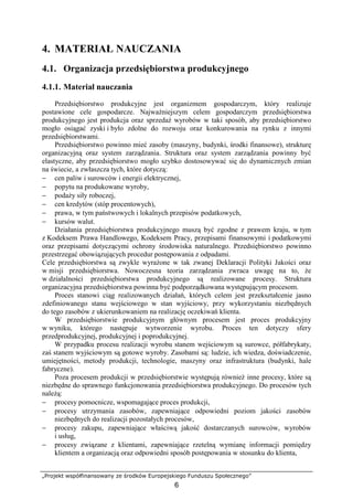 „Projekt współfinansowany ze środków Europejskiego Funduszu Społecznego”
6
4. MATERIAŁ NAUCZANIA
4.1. Organizacja przedsiębiorstwa produkcyjnego
4.1.1. Materiał nauczania
Przedsiębiorstwo produkcyjne jest organizmem gospodarczym, który realizuje
postawione cele gospodarcze. NajwaŜniejszym celem gospodarczym przedsiębiorstwa
produkcyjnego jest produkcja oraz sprzedaŜ wyrobów w taki sposób, aby przedsiębiorstwo
mogło osiągać zyski i było zdolne do rozwoju oraz konkurowania na rynku z innymi
przedsiębiorstwami.
Przedsiębiorstwo powinno mieć zasoby (maszyny, budynki, środki finansowe), strukturę
organizacyjną oraz system zarządzania. Struktura oraz system zarządzania powinny być
elastyczne, aby przedsiębiorstwo mogło szybko dostosowywać się do dynamicznych zmian
na świecie, a zwłaszcza tych, które dotyczą:
− cen paliw i surowców i energii elektrycznej,
− popytu na produkowane wyroby,
− podaŜy siły roboczej,
− cen kredytów (stóp procentowych),
− prawa, w tym państwowych i lokalnych przepisów podatkowych,
− kursów walut.
Działania przedsiębiorstwa produkcyjnego muszą być zgodne z prawem kraju, w tym
z Kodeksem Prawa Handlowego, Kodeksem Pracy, przepisami finansowymi i podatkowymi
oraz przepisami dotyczącymi ochrony środowiska naturalnego. Przedsiębiorstwo powinno
przestrzegać obowiązujących procedur postępowania z odpadami.
Cele przedsiębiorstwa są zwykle wyraŜone w tak zwanej Deklaracji Polityki Jakości oraz
w misji przedsiębiorstwa. Nowoczesna teoria zarządzania zwraca uwagę na to, Ŝe
w działalności przedsiębiorstwa produkcyjnego są realizowane procesy. Struktura
organizacyjna przedsiębiorstwa powinna być podporządkowana występującym procesom.
Proces stanowi ciąg realizowanych działań, których celem jest przekształcenie jasno
zdefiniowanego stanu wejściowego w stan wyjściowy, przy wykorzystaniu niezbędnych
do tego zasobów z ukierunkowaniem na realizację oczekiwań klienta.
W przedsiębiorstwie produkcyjnym głównym procesem jest proces produkcyjny
w wyniku, którego następuje wytworzenie wyrobu. Proces ten dotyczy sfery
przedprodukcyjnej, produkcyjnej i poprodukcyjnej.
W przypadku procesu realizacji wyrobu stanem wejściowym są surowce, półfabrykaty,
zaś stanem wyjściowym są gotowe wyroby. Zasobami są: ludzie, ich wiedza, doświadczenie,
umiejętności, metody produkcji, technologie, maszyny oraz infrastruktura (budynki, hale
fabryczne).
Poza procesem produkcji w przedsiębiorstwie występują równieŜ inne procesy, które są
niezbędne do sprawnego funkcjonowania przedsiębiorstwa produkcyjnego. Do procesów tych
naleŜą:
− procesy pomocnicze, wspomagające proces produkcji,
− procesy utrzymania zasobów, zapewniające odpowiedni poziom jakości zasobów
niezbędnych do realizacji pozostałych procesów,
− procesy zakupu, zapewniające właściwą jakość dostarczanych surowców, wyrobów
i usług,
− procesy związane z klientami, zapewniające rzetelną wymianę informacji pomiędzy
klientem a organizacją oraz odpowiedni sposób postępowania w stosunku do klienta,
 