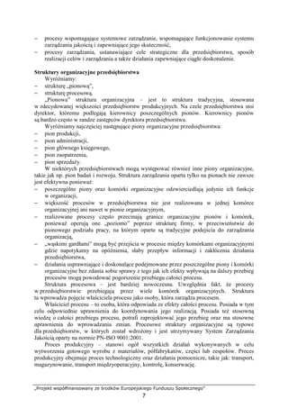 „Projekt współfinansowany ze środków Europejskiego Funduszu Społecznego”
7
− procesy wspomagające systemowe zarządzanie, wspomagające funkcjonowanie systemu
zarządzania jakością i zapewniające jego skuteczność,
− procesy zarządzania, ustanawiające cele strategiczne dla przedsiębiorstwa, sposób
realizacji celów i zarządzania a takŜe działania zapewniające ciągłe doskonalenie.
Struktury organizacyjne przedsiębiorstwa
WyróŜniamy:
− strukturę „pionową”,
− strukturę procesową.
„Pionowa” struktura organizacyjna – jest to struktura tradycyjna, stosowana
w zdecydowanej większości przedsiębiorstw produkcyjnych. Na czele przedsiębiorstwa stoi
dyrektor, któremu podlegają kierownicy poszczególnych pionów. Kierownicy pionów
są bardzo często w randze zastępców dyrektora przedsiębiorstwa.
WyróŜniamy najczęściej następujące piony organizacyjne przedsiębiorstwa:
− pion produkcji,
− pion administracji,
− pion głównego księgowego,
− pion zaopatrzenia,
− pion sprzedaŜy.
W niektórych przedsiębiorstwach mogą występować równieŜ inne piony organizacyjne,
takie jak np. pion badań i rozwoju. Struktura zarządzania oparta tylko na pionach nie zawsze
jest efektywna poniewaŜ:
− poszczególne piony oraz komórki organizacyjne odzwierciedlają jedynie ich funkcje
w organizacji,
− większość procesów w przedsiębiorstwa nie jest realizowana w jednej komórce
organizacyjnej ani nawet w pionie organizacyjnym,
− realizowane procesy często przecinają granice organizacyjne pionów i komórek,
poniewaŜ operują one „poziomo” poprzez strukturę firmy, w przeciwieństwie do
pionowego podziału pracy, na którym oparte są tradycyjne podejścia do zarządzania
organizacją,
− „wąskimi gardłami” mogą być przejścia w procesie między komórkami organizacyjnymi
gdzie napotykamy na opóźnienia, słaby przepływ informacji i zakłócenia działania
przedsiębiorstwa,
− działania usprawniające i doskonalące podejmowane przez poszczególne piony i komórki
organizacyjne bez zdania sobie sprawy z tego jak ich efekty wpływają na dalszy przebieg
procesów mogą powodować pogorszenie przebiegu całości procesu.
Struktura procesowa – jest bardziej nowoczesna. Uwzględnia fakt, Ŝe procesy
w przedsiębiorstwie przebiegają przez wiele komórek organizacyjnych. Struktura
ta wprowadza pojęcie właściciela procesu jako osoby, która zarządza procesem.
Właściciel procesu – to osoba, która odpowiada ze efekty całości procesu. Posiada w tym
celu odpowiednie uprawnienia do koordynowania jego realizacją. Posiada teŜ stosowną
wiedzę o całości przebiegu procesu, potrafi zaprojektować jego przebieg oraz ma stosowne
uprawnienia do wprowadzania zmian. Procesowe struktury organizacyjne są typowe
dla przedsiębiorstw, w których został wdroŜony i jest utrzymywany System Zarządzania
Jakością oparty na normie PN-ISO 9001:2001.
Proces produkcyjny – stanowi ogół wszystkich działań wykonywanych w celu
wytworzenia gotowego wyrobu z materiałów, półfabrykatów, części lub zespołów. Proces
produkcyjny obejmuje proces technologiczny oraz działania pomocnicze, takie jak: transport,
magazynowanie, transport międzyoperacyjny, kontrolę, konserwację.
 