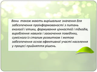 Вони		також	мають	вирішальне	значення	для	
забезпечення	проінформованості з	питань	
екології	і	етики,	формування	цінностей	і	підходів,	
вироблення	навиків	і	заохочення	поведінки,	
сумісного	із	сталим	розвитком	і	метою	
забезпечення	основ	ефективної	участі	населення	
у	процесі	прийняття	рішень.	
 
