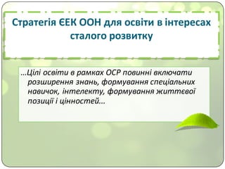 Стратегія	ЄЕК	ООН	для	освіти	в	інтересах	
сталого	розвитку
…Цілі	освіти	в	рамках	ОСР	повинні	включати	
розширення	знань,	формування	спеціальних	
навичок,	інтелекту,	формування	життєвої	
позиції	і	цінностей...
 