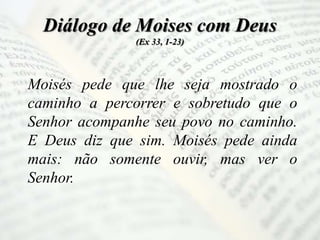Diálogo de Moises com Deus
(Ex 33, 1-23)
Moisés pede que lhe seja mostrado o
caminho a percorrer e sobretudo que o
Senhor acompanhe seu povo no caminho.
E Deus diz que sim. Moisés pede ainda
mais: não somente ouvir, mas ver o
Senhor.
 