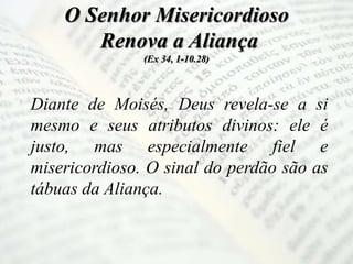 O Senhor Misericordioso
Renova a Aliança
(Ex 34, 1-10.28)
Diante de Moisés, Deus revela-se a si
mesmo e seus atributos divinos: ele é
justo, mas especialmente fiel e
misericordioso. O sinal do perdão são as
tábuas da Aliança.
 
