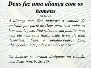 Deus faz uma aliança com os
homens
(Gn 9, 1-17)
A aliança com Noé indicava a vontade de
amizade por parte de Deus para com todos os
homens. O justo Noé salvou a sua família, mas
nem ele nem seus filhos estão livres de toda
desordem: Cam é amaldiçoado; Sem,
abençoado; Jafé pode associar-se a Sem.
Os homens se tornam desiguais na relação
com Deus (Gn, 9, 20-29).
 
