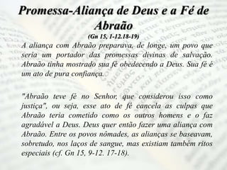 Promessa-Aliança de Deus e a Fé de
Abraão
(Gn 15, 1-12.18-19)
A aliança com Abraão preparava, de longe, um povo que
seria um portador das promessas divinas de salvação.
Abraão tinha mostrado sua fé obedecendo a Deus. Sua fé é
um ato de pura confiança.
"Abraão teve fé no Senhor, que considerou isso como
justiça", ou seja, esse ato de fé cancela as culpas que
Abraão teria cometido como os outros homens e o faz
agradável a Deus. Deus quer então fazer uma aliança com
Abraão. Entre os povos nômades, as alianças se baseavam,
sobretudo, nos laços de sangue, mas existiam também ritos
especiais (cf. Gn 15, 9-12. 17-18).
 