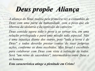 Deus propõe Aliança
A aliança do Sinai realiza pela primeira vez a comunhão de
Deus com uma parte da humanidade, com o povo que ele
libertou da idolatria e da opressão do cativeiro.
Deus convida agora todo o povo a se tornar seu, em uma
relação privilegiada e para uma missão toda especial. Não
é uma injustiça diante dos outros, pois "toda a terra é de
Deus" e todos deverão prestar contas de suas próprias
ações, conforme os dons recebidos. Mas Israel é escolhido
para colaborar com Deus com vista à salvação de todos.
Será "um reino de sacerdotes", intermediário entre Deus e
os homens.
Esta característica atinge a plenitude em Cristo!
 