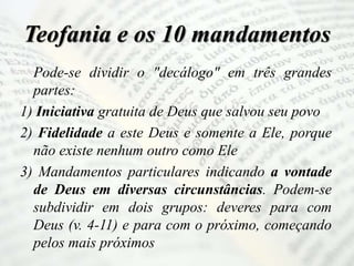 Teofania e os 10 mandamentos
Pode-se dividir o "decálogo" em três grandes
partes:
1) Iniciativa gratuita de Deus que salvou seu povo
2) Fidelidade a este Deus e somente a Ele, porque
não existe nenhum outro como Ele
3) Mandamentos particulares indicando a vontade
de Deus em diversas circunstâncias. Podem-se
subdividir em dois grupos: deveres para com
Deus (v. 4-11) e para com o próximo, começando
pelos mais próximos
 