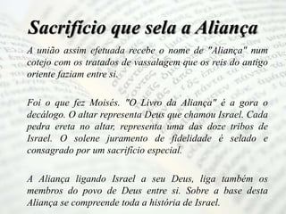 Sacrifício que sela a Aliança
A união assim efetuada recebe o nome de "Aliança" num
cotejo com os tratados de vassalagem que os reis do antigo
oriente faziam entre si.
Foi o que fez Moisés. "O Livro da Aliança" é a gora o
decálogo. O altar representa Deus que chamou Israel. Cada
pedra ereta no altar, representa uma das doze tribos de
Israel. O solene juramento de fidelidade é selado e
consagrado por um sacrifício especial.
A Aliança ligando Israel a seu Deus, liga também os
membros do povo de Deus entre si. Sobre a base desta
Aliança se compreende toda a história de Israel.
 