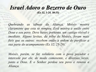 Israel Adoro o Bezerro de Ouro
(Ex 32, 1-24. 30-35)
Quebrando as tábuas da Aliança, Moisés mostra
claramente que esta se rompeu. Está mostra a união entre
Deus e seu povo. Deve haver, portanto, um castigo visível e
imediato. Alguns levitas, da tribo de Moisés, foram mais
fieis que os outros: recebem então a ordem de purificar a
sua parte do acampamento (Ex 32, 25-29).
Moisés, porém, se faz solidário com o povo pecador e
intercede por ele, de modo comovente, e diversas vezes,
junto a Deus. E o Senhor perdoa seu povo e renova a
Aliança.
 