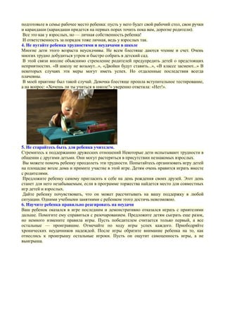 подготовьте в семье рабочее место ребенка: пусть у него будет свой рабочий стол, свои ручки
и карандаши (карандаши придется на первых порах точить пока вам, дорогие родители).
Все это как у взрослых, но — личная собственность ребенка!
И ответственность за порядок тоже личная, ведь у взрослых так.
4. Не пугайте ребенка трудностями и неудачами в школе
Многие дети этого возраста неусидчивы. Не всем блестяще даются чтение и счет. Очень
многих трудно добудиться утром и быстро собрать в детский сад.
В этой связи вполне объяснимо стремление родителей предупредить детей о предстоящих
неприятностях. «В школу не возьмут...», «Двойки будут ставить...», «В классе засмеют...» В
некоторых случаях эти меры могут иметь успех. Но отдаленные последствия всегда
плачевны.
В моей практике был такой случай. Девочка блестяще прошла вступительное тестирование,
а на вопрос: «Хочешь ли ты учиться в школе?» уверенно ответила: «Нет!».
5. Не старайтесь быть для ребенка учителем.
Стремитесь к поддержанию дружеских отношений Некоторые дети испытывают трудности в
общении с другими детьми. Они могут растеряться в присутствии незнакомых взрослых.
Вы можете помочь ребенку преодолеть эти трудности. Попытайтесь организовать игру детей
на площадке возле дома и примите участие в этой игре. Детям очень нравится играть вместе
с родителями.
Предложите ребенку самому пригласить к себе на день рождения своих друзей. Этот день
станет для него незабываемым, если в программе торжества найдется место для совместных
игр детей и взрослых.
Дайте ребенку почувствовать, что он может рассчитывать на вашу поддержку в любой
ситуации. Одними учебными занятиями с ребенком этого достичь невозможно.
6. Научите ребенка правильно реагировать на неудачи
Ваш ребенок оказался в игре последним и демонстративно отказался играть с приятелями
дальше. Помогите ему справиться с разочарованием. Предложите детям сыграть еще разок,
но немного измените правила игры. Пусть победителем считается только первый, а все
остальные — проигравшие. Отмечайте по ходу игры успех каждого. Приободряйте
хронических неудачников надеждой. После игры обратите внимание ребенка на то, как
отнеслись к проигрышу остальные игроки. Пусть он ощутит самоценность игры, а не
выигрыша.
 