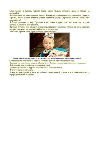 батон белого и буханку черного хлеба. Свою просьбу изложите сразу и больше не
повторяйте.
Ребенок помогает вам накрывать на стол. Попросите его поставить на стол четыре глубокие
тарелки, возле каждой тарелки справа положить ложку. Спросите: сколько ложек тебе
понадобится?
Ребенок готовится ко сну. Предложите ему вымыть руки, повесить полотенце на свой
крючок, выключить свет в ванной.
Проходя по улице или находясь в магазине, обращайте внимание ребенка на слова-надписи,
которые окружают нас повсюду. Объясняйте их значение.
Считайте деревья, шаги, проезжающие мимо машины.
12. Учите ребенка чувствовать и удивляться, поощряйте его любознательность
Обращайте его внимание на первые весенние цветы и краски осеннего леса.
Сводите его в зоопарк и вместе найдите самое большое животное, потом самое высокое...
Наблюдайте за погодой и очертаниями облаков.
Заведите рукописный журнал наблюдений за ростом котенка.
Учите ребенка чувствовать.
Открыто переживайте с ним все события повседневной жизни, и его любознательность
перерастет в радость учения.
 