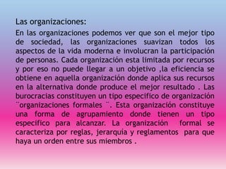 Las organizaciones:
En las organizaciones podemos ver que son el mejor tipo
de sociedad, las organizaciones suavizan todos los
aspectos de la vida moderna e involucran la participación
de personas. Cada organización esta limitada por recursos
y por eso no puede llegar a un objetivo ,la eficiencia se
obtiene en aquella organización donde aplica sus recursos
en la alternativa donde produce el mejor resultado . Las
burocracias constituyen un tipo especifico de organización
¨organizaciones formales ¨. Esta organización constituye
una forma de agrupamiento donde tienen un tipo
especifico para alcanzar. La organización formal se
caracteriza por reglas, jerarquía y reglamentos para que
haya un orden entre sus miembros .
 
