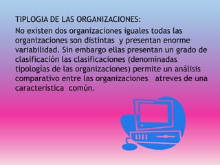 TIPLOGIA DE LAS ORGANIZACIONES:
No existen dos organizaciones iguales todas las
organizaciones son distintas y presentan enorme
variabilidad. Sin embargo ellas presentan un grado de
clasificación las clasificaciones (denominadas
tipologías de las organizaciones) permite un análisis
comparativo entre las organizaciones atreves de una
característica común.
 