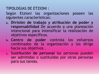 TIPOLOGIAS DE ETZIONI :
Según Etzioni las organizaciones poseen las
siguientes características:
a. División de trabajo y atribución de poder y
responsabilidad De acuerdo a una planeación
intencional para intensificar la realización de
objetivos específicos.
b. Centro de poder controla los esfuerzos
combinados de la organización y los dirige
hacia sus objetivos .
c. Sustitución de personal las personas pueden
ser admitidas o sustituidas por otras personas
para sus tareas.
 