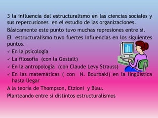 3 la influencia del estructuralismo en las ciencias sociales y
sus repercusiones en el estudio de las organizaciones.
Básicamente este punto tuvo muchas represiones entre si.
El estructuralismo tuvo fuertes influencias en los siguientes
puntos.
 En la psicología
 La filosofía (con la Gestalt)
 En la antropología (con Claude Levy Strauss)
 En las matemáticas ( con N. Bourbaki) en la lingüística
hasta llegar
A la teoría de Thompson, Etzioni y Blau.
Planteando entre si distintos estructuralismos
 