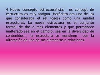 4 Nuevo concepto estructuralista: es concept de
estructura es muy antiguo ,Heráclito era uno de los
que consideraba el (el logos) como una unidad
estructural. La nueva estructura es el conjunto
formal de dos o mas elementos y que permanece
inalterado sea en el cambio, sea en la diversidad de
contenidos , la estructura se mantiene con la
alteración de uno de sus elementos o relaciones.
 