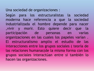 Una sociedad de organizaciones :
Según para los estructuralistas la sociedad
moderna hace referencia a que la sociedad
industrializada el hombre depende para nacer
,vivir y morir. Esto quiere decir que la
participación de personas en varias
organizaciones en las cuales los papeles varían .
El estructuralismo amplio el estudio de las
interacciones entre los grupos sociales ( teoría de
las relaciones humanas)de la misma forma con los
grupos sociales interactúan entre si también lo
hacen las organizaciones.
 