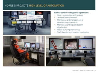 TSXV: FPC | WWW.FALCORES.COM | 12
Surface control underground operations:
• Hoist – production and services
• Teleoperation of loaders
• Monitoring and management of
ventilation requirements
• Monitoring of the paste backfill
distribution
• Water pumping monitoring
• Staff & equipment location monitoring
HORNE 5 PROJECT| HIGH LEVEL OF AUTOMATION
 
