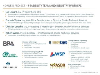 TSXV: FPC | WWW.FALCORES.COM | 16
HORNE 5 PROJECT – FEASIBILITY TEAM AND INDUSTRY PARTNERS
Integrator & Mill Design
 Integrator for Feasibility Document
 Mill Design
 120kv Line & Sub-station
Geology & Mining Engineering
 43-101 Resource Report
 Block Model
 Mine Design
 Mine Operation Opex & Capex
Geotechnics, Hydrogeology & TMF
 Geotechnical Review & Tests
 Hydro-geology & Water Management
 Tailings Management Facilities
Environment & Mining Infrastructures
 Baseline Study and Environmental
Impact
 Legislation (MDDELCC & ACCE)
 Community & Social Impact
 Surface Mining Infrastructure
 Luc Lessard, Eng. President and CEO
 Former COO of Canadian Malartic Partnership, Former COO and Senior VP of Engineering & Construction for Osisko Mining Corp.
 Former VP of Engineering & Construction for Iamgold and Former Executive Director of Engineering & Construction for Cambior
 Francois Vezina, Eng., MBA, Mine Development – Director, Osisko Technical Services
 Former Mine Manager Osisko and Agnico-Eagle; Technical Services Manager for Agnico-Eagle (LaRonde II, Pinos Altos, Kittilä)
 Christian Laroche, Eng., Processing & Metallurgy – Director, Osisko Technical Services
 Metallurgical engineer with 15 years experience in plant design, engineering, feasibility, construction and commissioning
 Robert Wares, P. GEO, Geology – Chief Geologist, Osisko Technical Services
 Co-Founder of Osisko Mining Corporation and discoverer of Canadian Malartic
Mine Infrastructures
 UG Ore Handling Design
 UG Electricity
Surface Infrastructures
 Mine/administration building facilities
 Service infrastructures (gate, storage)
 Municipal engineering
 