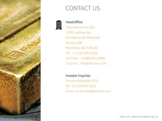 TSXV: FPC | WWW.FALCORES.COM | 23
Head Office
Falco Resources Ltd.
1100, avenue des
Canadiens-de-Montréal
Bureau 300
Montréal, QC H3B 2S2
Tél. : +1.514.905.3162
Toll Free : +1.888.915.2009
Courriel : info@falcores.com
Investor Inquiries
Vincent Metcalfe, CFO
Tel: +1.514.905.3162
Email: vmetcalfe@falcores.com
CONTACT US
 
