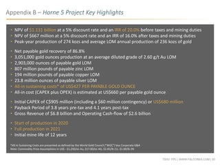 TSXV: FPC | WWW.FALCORES.COM | 30
• NPV of $1.131 billion at a 5% discount rate and an IRR of 20.0% before taxes and mining duties
• NPV of $667 million at a 5% discount rate and an IRR of 16.0% after taxes and mining duties
• Peak-year production of 274 kozs and average LOM annual production of 236 kozs of gold
• Net payable gold recovery of 86.8%
• 3,051,000 gold ounces production at an average diluted grade of 2.60 g/t Au LOM
• 2,903,000 ounces of payable gold LOM
• 807 million pounds of payable zinc LOM
• 194 million pounds of payable copper LOM
• 23.8 million ounces of payable silver LOM
• All-in sustaining costs* of US$427 PER PAYABLE GOLD OUNCE
• All-in cost (CAPEX plus OPEX) is estimated at US$660 per payable gold ounce
• Initial CAPEX of C$905 million (including a $60 million contingency) or US$680 million
• Payback Period of 3.8 years pre-tax and 4.1 years post-tax
• Gross Revenue of $6.8 billion and Operating Cash-flow of $2.6 billion
• Start of production in 2020
• Full production in 2021
• Initial mine life of 12 years
*All-in Sustaining Costs are presented as defined by the World Gold Council ("WGC") less Corporate G&A
Note: Commodity Price Assumptions in US$ - $1,250/oz Au, $17.00/oz AG, $2.85/lb CU, $1.00/lb ZN
Appendix B – Horne 5 Project Key Highlights
 