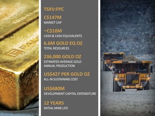 TSXV: FPC | WWW.FALCORES.COM | 4
TSXV:FPC
C$147M
MARKET CAP
~C$10M
CASH & CASH EQUIVALENTS
6.6M GOLD EQ OZ
TOTAL RESOURCES
236,000 GOLD OZ
ESTIMATED AVERAGE GOLD
ANNUAL PRODUCTION
US$427 PER GOLD OZ
ALL-IN SUSTAINING COST
US$680M
DEVELOPMENT CAPITAL EXPENDITURE
12 YEARS
INITIAL MINE LIFE
4
 