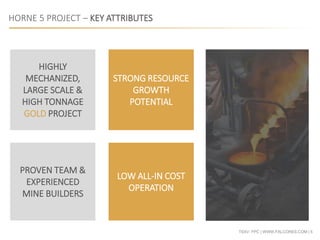 TSXV: FPC | WWW.FALCORES.COM | 5
HORNE 5 PROJECT – KEY ATTRIBUTES
STRONG RESOURCE
GROWTH
POTENTIAL
HIGHLY
MECHANIZED,
LARGE SCALE &
HIGH TONNAGE
GOLD PROJECT
LOW ALL-IN COST
OPERATION
PROVEN TEAM &
EXPERIENCED
MINE BUILDERS
 