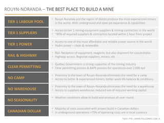 TSXV: FPC | WWW.FALCORES.COM | 6
ROUYN-NORANDA – THE BEST PLACE TO BUILD A MINE
TIER 1 LABOUR POOL
TIER 1 SUPPLIERS
TIER 1 POWER
RAIL & HIGHWAY
CLEAR PERMITTING
NO CAMP
NO WAREHOUSE
NO SEASONALITY
• Rouyn-Noranda and the region of Abitibi produce the most experienced miners
in the world. With underground and open pit experience & capabilities
• Access to tier 1 mining equipment suppliers & mining contractors in the world
• ~80% of required suppliers & contractors located within 1 hour from project
• Access to one of the most affordable and reliable power source in the world
• Hydro power – clean & renewable
• Rail: Reception of equipment, reagents, but also shipment for concentrates
• Highway access: Regional suppliers, miners, etc.
• Québec Government: a strong supporter of the mining industry
• Clear permitting process & BAPE process for operations over 2,000 tpd
• Proximity to the town of Rouyn-Noranda eliminates the need for a camp
• Access to better & experienced miners; better work-life balance & conditions
• Proximity to the town of Rouyn-Noranda eliminates the need for a warehouse
• Access to suppliers warehouse; reduced size of required working capital
• Weather conditions allow to build and produce all-year round
CANADIAN DOLLAR
• Majority of costs associated with project build in Canadian dollars
• In underground operations >75% of operating costs are in local currency
 
