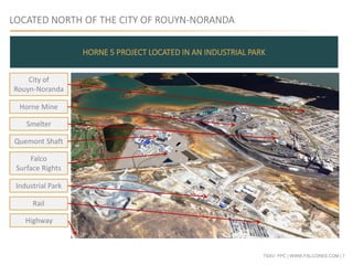TSXV: FPC | WWW.FALCORES.COM | 7
LOCATED NORTH OF THE CITY OF ROUYN-NORANDA
HORNE 5 PROJECT LOCATED IN AN INDUSTRIAL PARK
City of
Rouyn-Noranda
Smelter
Horne Mine
Quemont Shaft
Falco
Surface Rights
Industrial Park
Rail
Highway
 