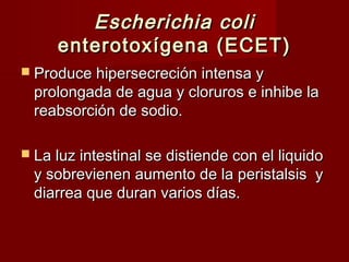 Escherichia coliEscherichia coli
enterotoxígena (ECET)enterotoxígena (ECET)
 Produce hipersecreción intensa yProduce hipersecreción intensa y
prolongada de agua y cloruros e inhibe laprolongada de agua y cloruros e inhibe la
reabsorción de sodio.reabsorción de sodio.
 La luz intestinal se distiende con el liquidoLa luz intestinal se distiende con el liquido
y sobrevienen aumento de la peristalsis yy sobrevienen aumento de la peristalsis y
diarrea que duran varios días.diarrea que duran varios días.
 