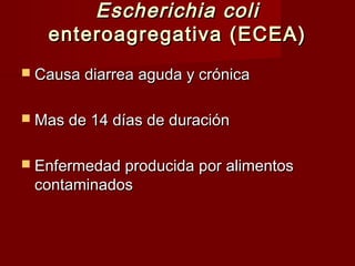 Escherichia coliEscherichia coli
enteroagregativa (ECEA)enteroagregativa (ECEA)
 Causa diarrea aguda y crónicaCausa diarrea aguda y crónica
 Mas de 14 días de duraciónMas de 14 días de duración
 Enfermedad producida por alimentosEnfermedad producida por alimentos
contaminadoscontaminados
 