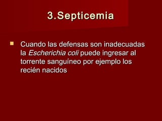 3.Septicemia3.Septicemia
 Cuando las defensas son inadecuadasCuando las defensas son inadecuadas
lala Escherichia coliEscherichia coli puede ingresar alpuede ingresar al
torrente sanguíneo por ejemplo lostorrente sanguíneo por ejemplo los
recién nacidosrecién nacidos
 