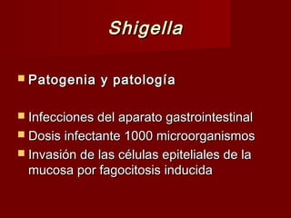 ShigellaShigella
 Patogenia y patologíaPatogenia y patología
 Infecciones del aparato gastrointestinalInfecciones del aparato gastrointestinal
 Dosis infectante 1000 microorganismosDosis infectante 1000 microorganismos
 Invasión de las células epiteliales de laInvasión de las células epiteliales de la
mucosa por fagocitosis inducidamucosa por fagocitosis inducida
 