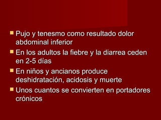  Pujo y tenesmo como resultado dolorPujo y tenesmo como resultado dolor
abdominal inferiorabdominal inferior
 En los adultos la fiebre y la diarrea cedenEn los adultos la fiebre y la diarrea ceden
en 2-5 díasen 2-5 días
 En niños y ancianos produceEn niños y ancianos produce
deshidratación, acidosis y muertedeshidratación, acidosis y muerte
 Unos cuantos se convierten en portadoresUnos cuantos se convierten en portadores
crónicoscrónicos
 