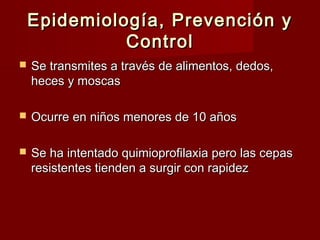 Epidemiología, Prevención yEpidemiología, Prevención y
ControlControl
 Se transmites a través de alimentos, dedos,Se transmites a través de alimentos, dedos,
heces y moscasheces y moscas
 Ocurre en niños menores de 10 añosOcurre en niños menores de 10 años
 Se ha intentado quimioprofilaxia pero las cepasSe ha intentado quimioprofilaxia pero las cepas
resistentes tienden a surgir con rapidezresistentes tienden a surgir con rapidez
 
