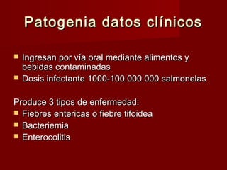 Patogenia datos clínicosPatogenia datos clínicos
 Ingresan por vía oral mediante alimentos yIngresan por vía oral mediante alimentos y
bebidas contaminadasbebidas contaminadas
 Dosis infectante 1000-100.000.000 salmonelasDosis infectante 1000-100.000.000 salmonelas
Produce 3 tipos de enfermedad:Produce 3 tipos de enfermedad:
 Fiebres entericas o fiebre tifoideaFiebres entericas o fiebre tifoidea
 BacteriemiaBacteriemia
 EnterocolitisEnterocolitis
 