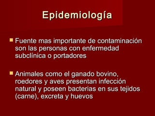 EpidemiologíaEpidemiología
 Fuente mas importante de contaminaciónFuente mas importante de contaminación
son las personas con enfermedadson las personas con enfermedad
subclínica o portadoressubclínica o portadores
 Animales como el ganado bovino,Animales como el ganado bovino,
roedores y aves presentan infecciónroedores y aves presentan infección
natural y poseen bacterias en sus tejidosnatural y poseen bacterias en sus tejidos
(carne), excreta y huevos(carne), excreta y huevos
 