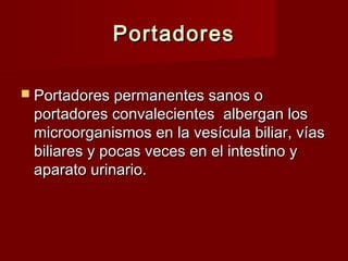 PortadoresPortadores
 Portadores permanentes sanos oPortadores permanentes sanos o
portadores convalecientes albergan losportadores convalecientes albergan los
microorganismos en la vesícula biliar, víasmicroorganismos en la vesícula biliar, vías
biliares y pocas veces en el intestino ybiliares y pocas veces en el intestino y
aparato urinario.aparato urinario.
 
