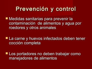 Prevención y controlPrevención y control
 Medidas sanitarias para prevenir laMedidas sanitarias para prevenir la
contaminación de alimentos y agua porcontaminación de alimentos y agua por
roedores y otros animalesroedores y otros animales
 La carne y huevos infectados deben tenerLa carne y huevos infectados deben tener
cocción completacocción completa
 Los portadores no deben trabajar comoLos portadores no deben trabajar como
manejadores de alimentosmanejadores de alimentos
 