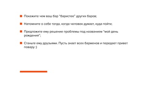 Покажите чем ваш бар “баристее” других баров;
Напомните о себе тогда, когда человек думает, куда пойти;
Предложите ему решение проблемы под названием “мой день
рождения”;
Станьте ему друзьями. Пусть знает всех барменов и передает привет
повару :)
 