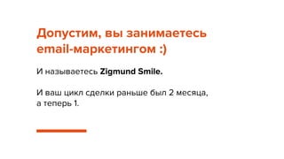 Допустим, вы занимаетесь
email-маркетингом :)
И называетесь Zigmund Smile.
И ваш цикл сделки раньше был 2 месяца,
а теперь 1.
 