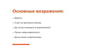 Основные возражения:
— Дорого;
— У вас нет достойных кейсов;
— Да что вы понимаете в моем бизнесе?
— Лучше найму маркетолога;
— Да вы какие-то фрилансеры.
 