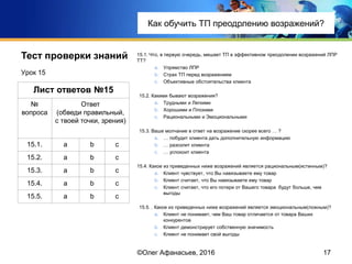 Тест проверки знаний
15.1. Что, в первую очередь, мешает ТП в эффективном преодолении возражений ЛПР
ТТ?
a. Упрямство ЛПР
b. Страх ТП перед возражением
c. Объективные обстоятельства клиента
15.2. Какими бывают возражения?
a. Трудными и Легкими
b. Хорошими и Плохими
c. Рациональными и Эмоциональными
15.3. Ваше молчание в ответ на возражение скорее всего … ?
a. … побудит клиента дать дополнительную информацию
b. … разозлит клиента
c. … успокоит клиента
15.4. Какое из приведенных ниже возражений является рациональным(истинным)?
a. Клиент чувствует, что Вы навязываете ему товар
b. Клиент считает, что Вы навязываете ему товар
c. Клиент считает, что его потери от Вашего товара будут больше, чем
выгоды
15.5. . Какое из приведенных ниже возражений является эмоциональным(ложным)?
a. Клиент не понимает, чем Ваш товар отличается от товара Ваших
конкурентов
b. Клиент демонстрирует собственную значимость
c. Клиент не понимает свой выгоды
Урок 15
17
Лист ответов №15
№
вопроса
Ответ
(обведи правильный,
с твоей точки, зрения)
15.1. a b c
15.2. a b c
15.3. a b c
15.4. a b c
15.5. a b c
©Олег Афанасьев, 2016
Тест проверки знаний
Как обучить ТП преодрлению возражений?
 
